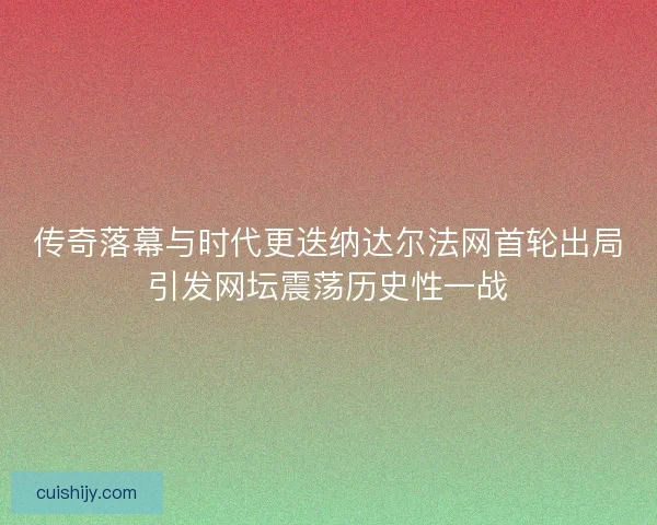 传奇落幕与时代更迭纳达尔法网首轮出局引发网坛震荡历史性一战