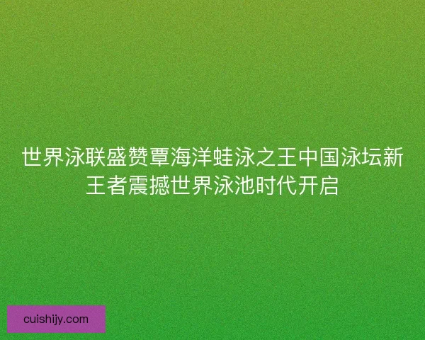 世界泳联盛赞覃海洋蛙泳之王中国泳坛新王者震撼世界泳池时代开启