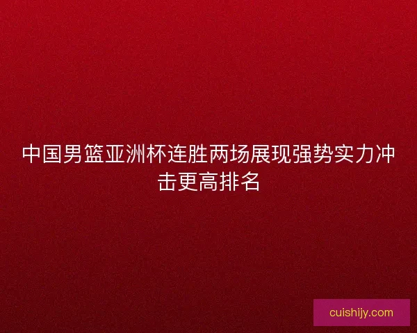 中国男篮亚洲杯连胜两场展现强势实力冲击更高排名