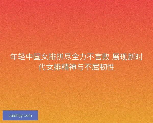 年轻中国女排拼尽全力不言败 展现新时代女排精神与不屈韧性