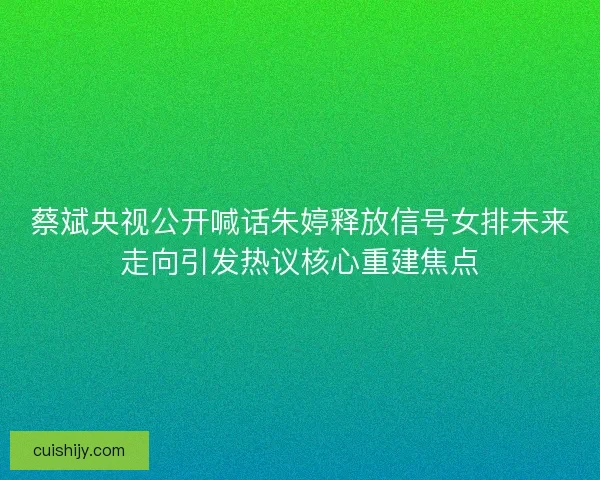 蔡斌央视公开喊话朱婷释放信号女排未来走向引发热议核心重建焦点